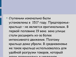Ступеньки изначально были установлены в  1517 году. Предпорожье-крыльцо – не является оригинальным. В первой половине 19 века  века улицы стали расширять из-за более интенсивного движения. Поэтому крыльцо дома убрали. В средневековье же такое крыльцо использовалось для удобной разгрузки товаров, который затем поднимались в чердачное помещение.  
