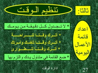 تنظيم الـوقـت ثالثا : اعداد قائمة الأعمال اليومية *  لا تــجــدول كـــل دقـيـقــة مـن يـومــك *  ضع القائمة في متناول يـدك والتزم بها *  أتـــرك وقـــتــا للـــــــراحــــــة *  أتـــرك وقـــتــا لنفسك وأسرتك *  أتـــرك وقـــتــا للـــــطــــوارئ 