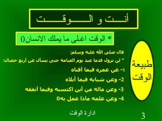 أنــــت و الـــــــوقـــــــت طبيعة الوقت *  الوقت اغـلى ما يملك الانسان 0 قال صلى الله عليه وسلم : “  لن تزول قدما عبد يوم القيامة حتى يسأل عن أربع خصال : 1 -  عن عمره فيما أفناه 2-  وعن شبابه فيما أبلاه 3-  وعن ماله من أين اكتسبه وفيما أنفقه 4-  وعن علمه ماذا عمل به 0   