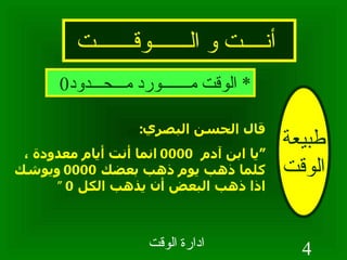 أنــــت و الـــــــوقـــــــت طبيعة الوقت قال الحسن البصري : “ يا ابن آدم  0000  انما أنت أيام معدودة ، كلما ذهب يوم ذهب بعضك  0000  ويوشك اذا ذهب البعض أن يذهب الكل  0 “  *  الوقت مـــــــورد مـــحـــدود 0 