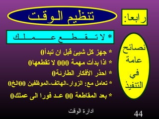 تنظيم الـوقـت رابعا : نصائح عامة في التنفيذ *  لا تــــقــــطــــع عــــــــمـــلــك *  جهز كل شيئ قبل ان تبدأ 0 *  اذا بدأت مهمة  000  لا تقطعها 0 *  احذر الأفكار الطارئة 0 *  تعامل مع :  الزوار - الهاتف - الموظفين  00 الخ 0 *  بعد المقاطعة  00  عــد فورا الى عملك 0 