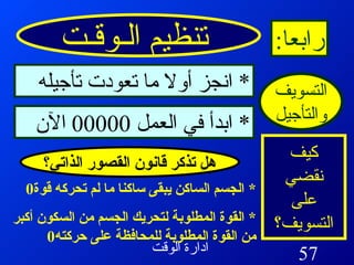 تنظيم الـوقـت رابعا : التسويف والتأجيل كيف نقضي على التسويف؟ *  انجز أولا ما تعودت تأجيله *  ابدأ في العمل  00000  الآن *  الجسم الساكن يبقى ساكنا ما لم تحركه قوة 0 *  القوة المطلوبة لتحريك الجسم من السكون أكبر من القوة المطلوبة للمحافظة على حركته 0  هل تذكر قانون القصور الذاتي؟ 