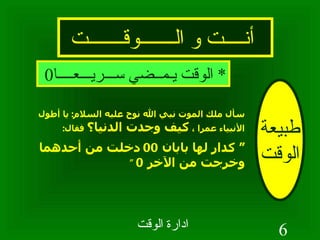 أنــــت و الـــــــوقـــــــت طبيعة الوقت سأل ملك الموت نبي الله نوح عليه السلام :  يا أطول الأنبياء عمرا ،  كيف وجدت الدنيا؟  فقال : “  كدار لها بابان  00  دخلت من أحدهما وخرجت من الآخر  0  “   *  الوقت يـمــضي ســـريـــعــــا 0 