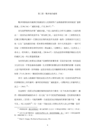 第三節、戰爭後的處理



   戰爭得勝後如何處理打敗國家的人民與財物？這裡最重要的原則就是「盡都

毀滅」（2:34; 3:6）「滅絕淨盡」
              、     （7:2; 20:17）13。

   首先我們要問為何要「滅絕淨盡」？從上述的經文分析可以歸納二方面的理

由：一是因為佔領的地是作為「得為業之地」，這在申命記二章、三章對西宏及

巴珊王的戰爭記載中，打勝仗而佔領的地是作為流便、迦得，及瑪拿西半支派之

地，以及「這些國民的城、耶和華你神既賜你為業、其中凡有氣息的、一個不可

存留、只要照耶和華你神所吩咐的、將這赫人、亞摩利人、迦南人、比利洗人、

希未人、耶布斯人、都滅絕淨盡」（20:16-17）。因為這是耶和華應許賜給以色列

的應許之地，所以要盡都毀滅。

   為何得為業之地要加以毀滅？從實際的影響來看，若是存留百姓，則易造成

文化的交流，不管是通商或通婚，生活習慣的影響包括宗教習慣的影響，但當地

人是不敬拜耶和華、崇拜偶像，這很容易使以色列離棄耶和華去拜偶像、得罪耶

和華（7:1-5; 20:18），導致耶和華反而滅絕以色列人（7:4）。

   其次，這些人被滅絕不僅是這是以色列人要得為業之地，也是因為他們本身

的罪孽招致上帝的審判，審判的結果就是「滅絕盡淨」，而戰爭是上帝審判的工

具之一（9:4）14。

   在這裡有一段經文的記載好像與前面的命令衝突，在 7:16-26 的記載中，雖

然一開始重複要滅絕的命令，但又說「你不可把他們速速滅盡、恐怕野地的獸多

起來害你」（22 節）。可能的解釋一方面是因為佔領迦南的軍事行動不是「一蹴

可及」、馬上完成的15；另一方面，可能也是上帝對以色列人信心的考驗，是否

  13
       華德凱瑟著，舊約神學探討，廖元威等譯（台北市：中華福音神學院，1987 年）
                                            ，178 頁。
  14
    另外可以參考費英高，我要作你們的上帝，聖經神學講義：卷一（新竹：中華信義神學
院，2000/2002 年）
             ，93 頁。
  15
       Peter C. Craigie, The Book of Deuteronomy, 182.


                                                9
 