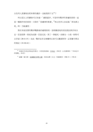 以色列人真實相信耶和華的應許、並能堅持下去16？

   所以從以上的歸納可以知道，「滅絕盡淨」不是所有戰爭的普遍性原則，這

是一種條件性的原則，只限於「保護神的聖潔」17和以色列人在征服「得為業之

地」時，方能適用。

   對於其他性質的戰爭戰勝後的處理原則，是根據當地的居民抵抗與否來決

定，若是投降，則成為奴隸，若是反抗，男丁一律殺死，而婦女、小孩、財物可

以存留（20:11-15）
            。在此，戰俘並非全無權利以致可以隨意對待，必須遵守律法

的規定（21:10-14）。


  16
   有兩位作者也持如此的看法，分別是湯普森，申命記，150 頁，以及廖湧祥，「申命記中
的聖戰」
   ，26 頁。

  17
       威廉•瑞力斯，認識舊約神學主題，馮美昌譯（台北：校園書房，1996 年）
                                          ，170 頁。




                          10
 