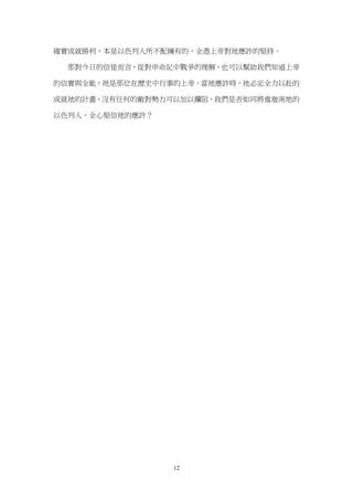 確實成就勝利，本是以色列人所不配擁有的，全憑上帝對祂應許的堅持。

  那對今日的信徒而言，從對申命記中戰爭的理解，也可以幫助我們知道上帝

的信實與全能，祂是那位在歷史中行事的上帝，當祂應許時，祂必定全力以赴的

成就祂的計畫，沒有任何的敵對勢力可以加以攔阻，我們是否如同將進迦南地的

以色列人，全心堅信祂的應許？




                 12
 