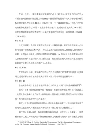 在這一段中，一開始重複前面要滅絕的命令（16 節）
                                ，接下來告訴以色列人

不要害怕，提醒他們要記得上帝在歷史中曾經帶領他們的作為，上帝也會同樣的

為他們將敵人趕除（18-21 節）
                ，也說明不可一下子滅盡當地的人，因為「恐怕野

地的獸多起來害你」 節）
        （22 ，但上帝會保守他們，直到滅除當地的人（23-24 節）
                                      ；

也要他們銷毀當地的宗教文物，以免沾染當地的宗教習俗，以致於被上帝毀滅

（25-26 節）。

3.申 9:1-6

        上文提到要以色列人不要忘記耶和華，去隨從他神，若不聽從耶和華，必定

如同列國一樣被滅絕（8:19-20）
                 。所以在這裡，告訴以色列人他們進入迦南地後，

面對比他們強大的敵人，是耶和華帶領他們得勝（1-4 節）
                           ；而上帝會帶領以色列

人勝利的原因，不是以色列人的義或正直，而是因為當地人的罪惡，並且是因耶

和華履行他對以色列先祖的應許（4-5 節）。

4.申 12:29-31

        在申命記十二章一開始摩西吩咐以色列人在應許之地要遵守的典章，而這裡

再次提到不要沾染當地的宗教風俗習慣，因為耶和華恨惡這樣的事。

5.申 20:1-20

        在這裡申命記廿章整章都是對戰爭行為的規定，我們可以分成幾個段落7：

        首先，在 1-4 節是說到戰爭的一般規則，提醒在面對戰爭的時候，或許敵人

比他們人多或裝備比他們精良，但以色列人要知道上帝與他們同在，所以不要害

怕，祭司要宣告上帝的同在與拯救。

        其次，在 5-9 節官長要宣布哪些人可以免除戰爭的責任，這包括剛蓋好房子

而尚未住進去的人、剛栽種而尚未收成者、剛訂婚者以及膽怯的人。

        第三部分是 10-18 節，說到如何對待敵方的城，這裡可以分為兩類，一個是

屬於應許之地之外的城，另一個是屬於應許之地範圍內的城。在與非應許之地範

    7
      在這裡參考 Peter C. Craigie, The Book of Deuteronomy, The New International Commentary
on The Old Testament (Grand Rapids: William B. Eerdmans., 1976), 270-277.


                                            5
 