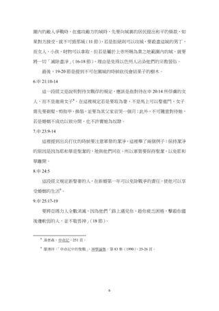 圍內的敵人爭戰時，在進攻敵方的城時，先要向城裏的居民提出和平的條款，如

果對方接受，就不可毀那城（11 節）
                 ，若是拒絕則可以攻城，要殺盡這城的男丁，

而女人、小孩、財物可以拿取。但若是屬於上帝所賜為業之地範圍內的城，就要

將一切「滅除盡淨」（16-18 節），理由是免得以色列人沾染他們的宗教習俗。

       最後，19-20 節是提到不可在圍城的時候砍伐會結果子的樹木。

6.申 21:10-14

       這一段經文是說明對待女戰俘的規定，應該是指對待在申 20:14 所俘虜的女

人，而不是迦南女子8。在這裡規定若是要取為妻，不是馬上可以娶進門，女子

需先要剃髮、剪指甲、換裝，並要為其父家哀哭一個月；此外，不可隨意對待她，

若是婚姻不成功以致分開，也不許賣她為奴隸。

7.申 23:9-14

       這裡提到出兵打仗的時候要注意軍營的潔淨，這裡舉了兩個例子；保持潔淨

的原因是因為耶和華是聖潔的，祂與他們同在，所以軍營要保持聖潔，以免耶和

華離開。

8.申 24:5

       這段經文規定新娶妻的人，在新婚第一年可以免除戰爭的責任，使他可以享

受婚姻的生活9。

9.申 25:17-19

       要將亞瑪力人全數消滅，因為他們「路上遇見你，趁你疲乏困倦，擊殺你儘

後邊軟弱的人，並不敬畏神」（18 節）。


   8
       湯普森，申命記，251 頁。

   9
       廖湧祥，「申命記中的聖戰」
                   ，神學論集，第 83 集（1990）
                                    ，25-26 頁。




                            6
 