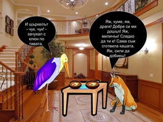 Яж, куме, яж, драги! Добре си ми дошъл! Яж, миличък! Сладко да ти е! Сама съм сготвила кашата. Яж, сили да добиеш!  И щъркелът - чук, чук! - зачукал с клюн по тавата.  