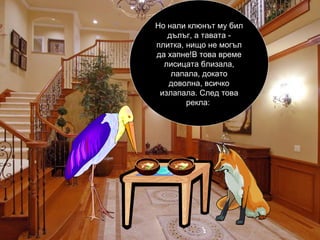 Но нали клюнът му бил дълъг, а тавата - плитка, нищо не могъл да хапне!В това време лисицата близала, лапала, докато доволна, всичко излапала. След това рекла:  