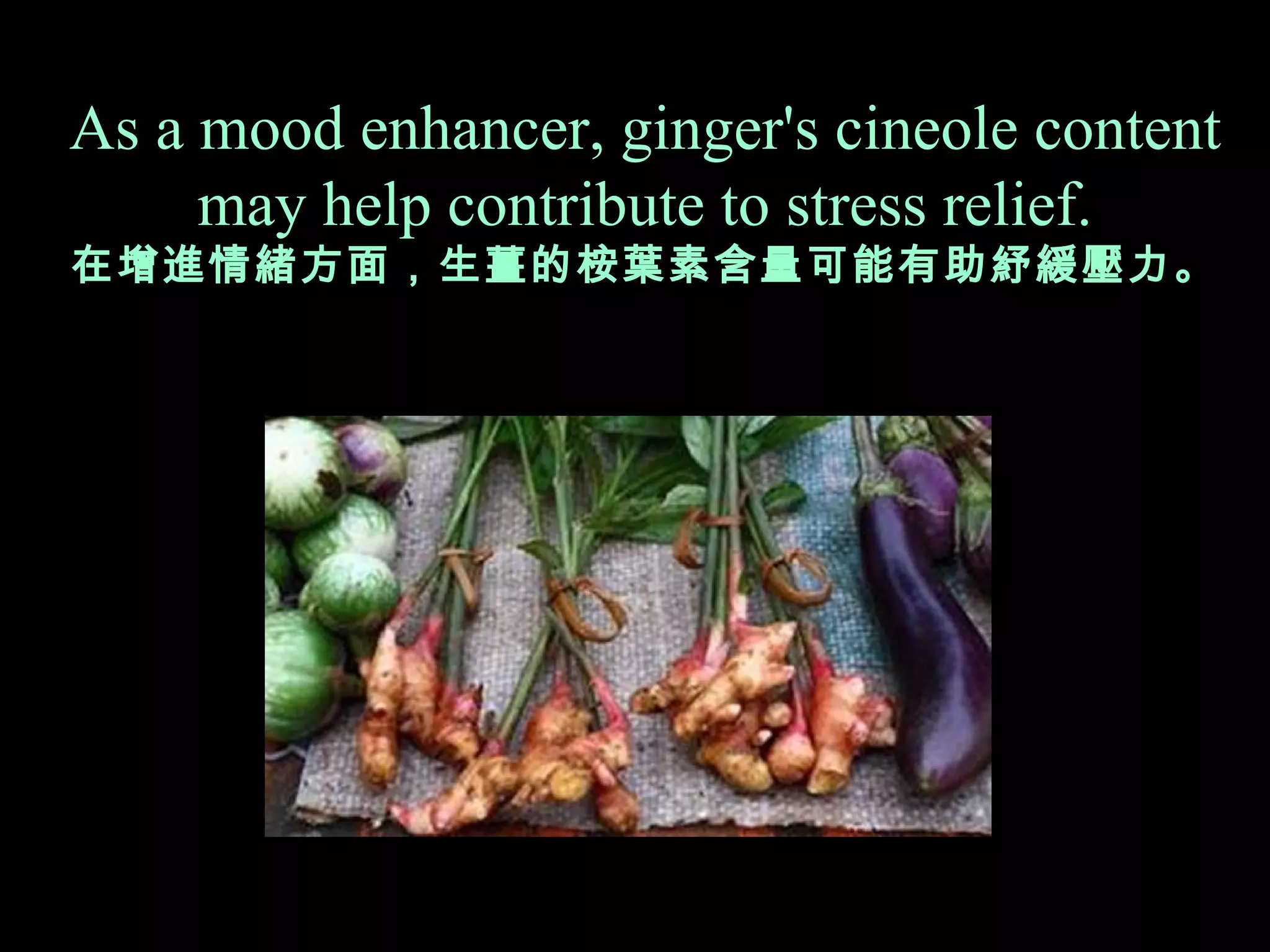 As a mood enhancer, ginger's cineole content  may help contribute to stress relief. 在 增進情緒 方面 ，生薑的桉葉素含量可能 有 助紓緩壓力。 