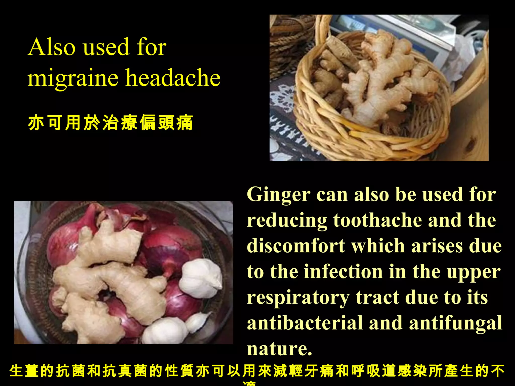 Also used for migraine headache 亦可用於治療偏頭痛 Ginger can also be used for reducing toothache and the discomfort which arises due to the  infection in the upper  respiratory tract due to its antibacterial and antifungal nature. 生薑的抗菌和抗真菌的性質亦可以用來減輕牙痛和呼吸道感染所產生的不適。 