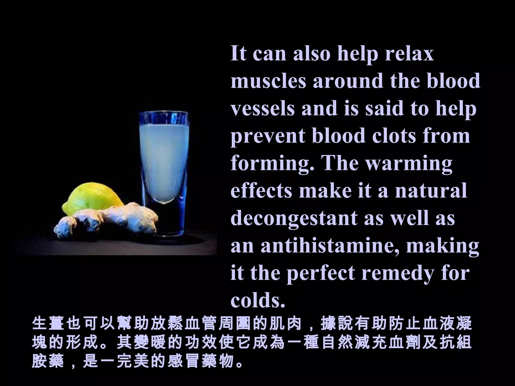It can also help relax muscles around the blood vessels and is said to help prevent blood clots from forming. The warming effects make it a natural decongestant as well as an antihistamine, making it the perfect remedy for colds. 生薑 也可以幫助放鬆血管周圍的肌肉，據說有助防止血液凝塊的形成。其 變 暖的 功 效使它成為一 種 自然減充血劑及 抗組胺藥，是一 完美的感冒藥 物 。 