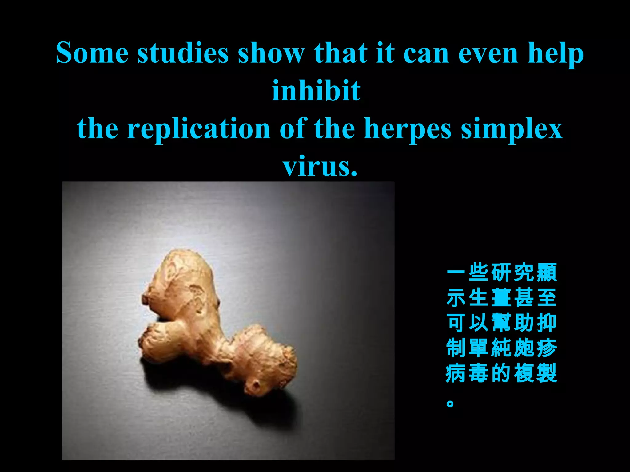 Some studies show that it can even help inhibit  the replication of the herpes simplex virus. 一些研究顯示生薑甚至可以幫助抑制單純皰疹病毒的複製。 