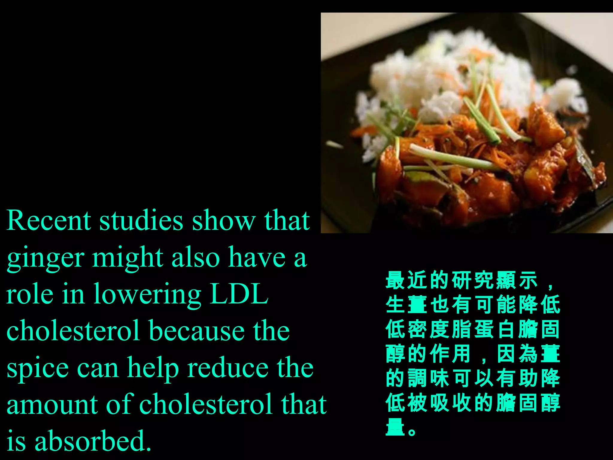 Recent studies show that ginger might also have a role in lowering LDL cholesterol because the spice can help reduce the amount of cholesterol that is absorbed. 最近的研究顯示，生薑也有可能降低低密度脂蛋白膽固醇的作用，因為薑的調味可以有助降低被吸收的膽固醇量。 