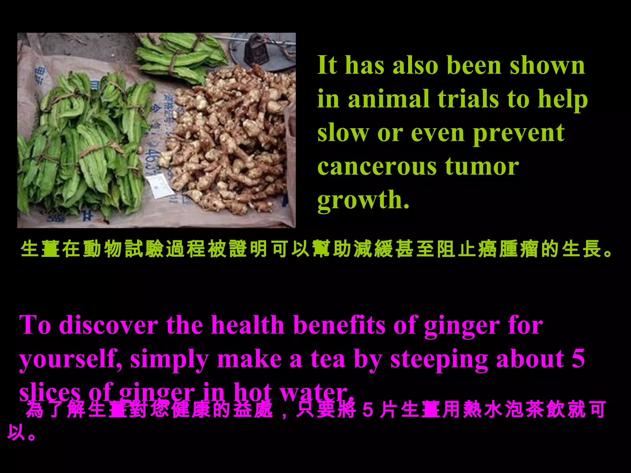 It has also been shown in animal trials to help slow or even prevent cancerous tumor growth. To discover the  health benefits of ginger  for yourself, simply make a tea by steeping about 5 slices of ginger in hot water. 生薑在動物試驗過程被證明可以幫助減緩甚至阻止癌腫瘤的生長。 為了解 生薑 對您 健康的 益 處， 只要 將 5 片生薑用熱水泡茶飲 就可以 。 