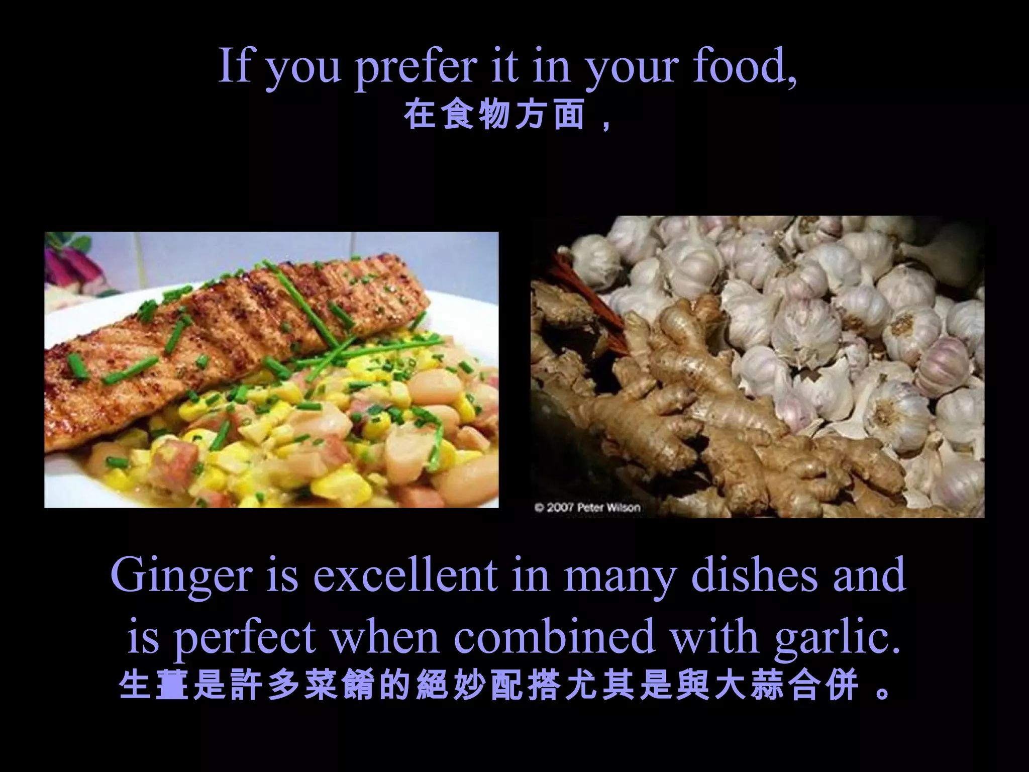 If you prefer it in your food,  在食物方面， Ginger is excellent in many dishes and  is perfect when combined with garlic. 生薑是許多菜餚的 絕妙 配搭尤其是與大蒜合併 。 