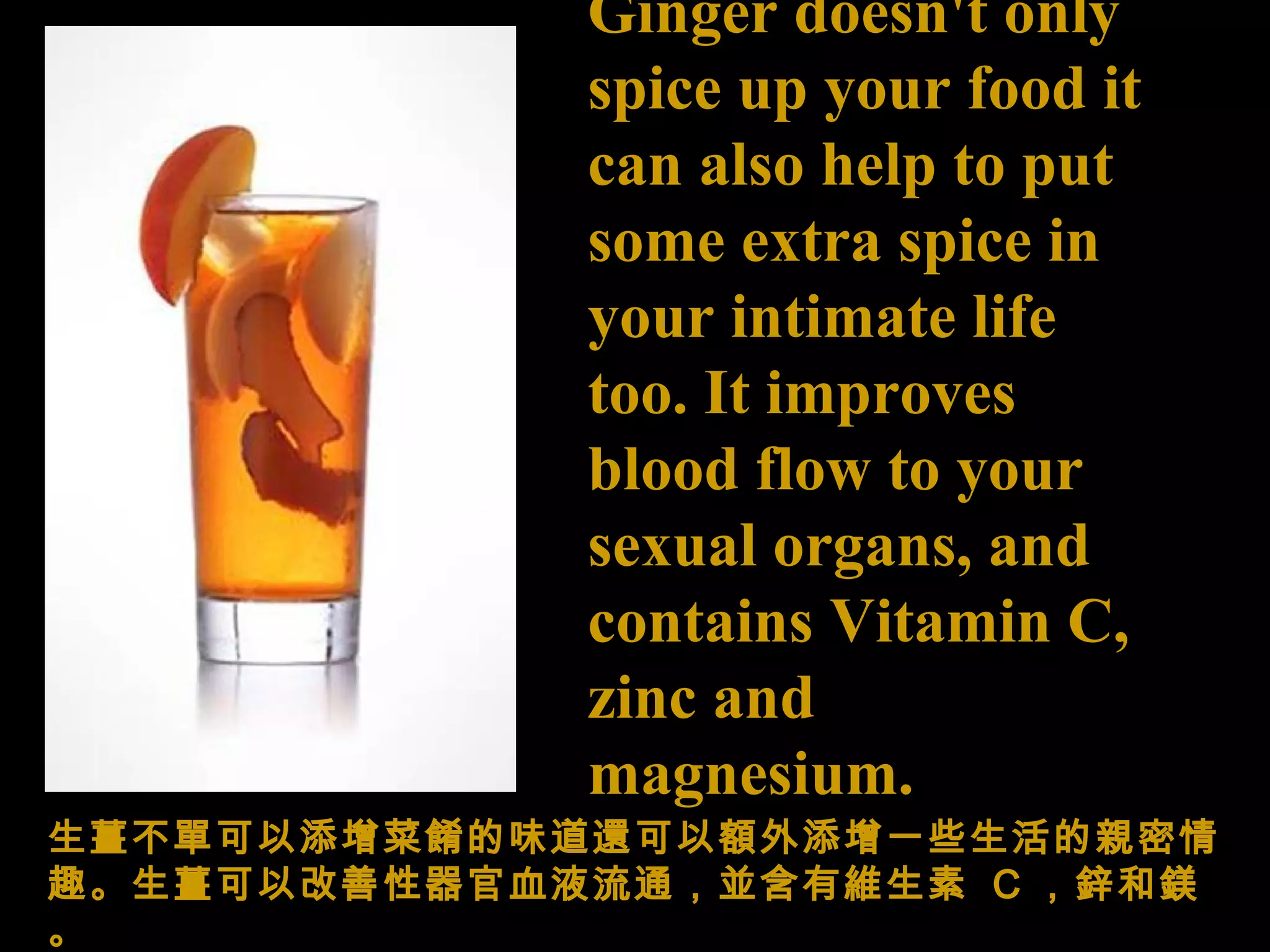 Ginger doesn't only spice up your food it can also help to put some extra spice in your intimate life too. It improves blood flow to your sexual organs, and contains Vitamin C, zinc and magnesium. 生薑不 單可以添增菜餚的味道還 可以額外 添增 一些生活的親密 情趣。生薑可以改善性器官 血液流 通 ，並含有維生素   C ，鋅 和 鎂。 
