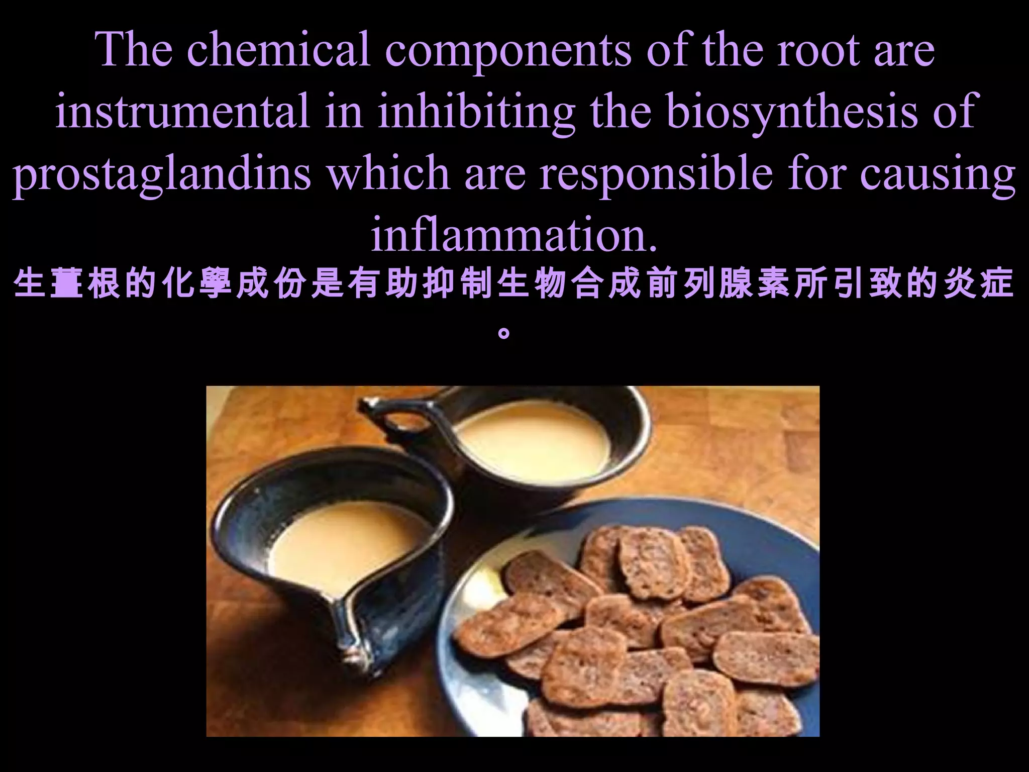 The chemical components of the root are instrumental in inhibiting the biosynthesis of prostaglandins which are responsible for causing inflammation. 生薑根的化學成份是有助抑制生物合成前列腺素所引致的炎症。 