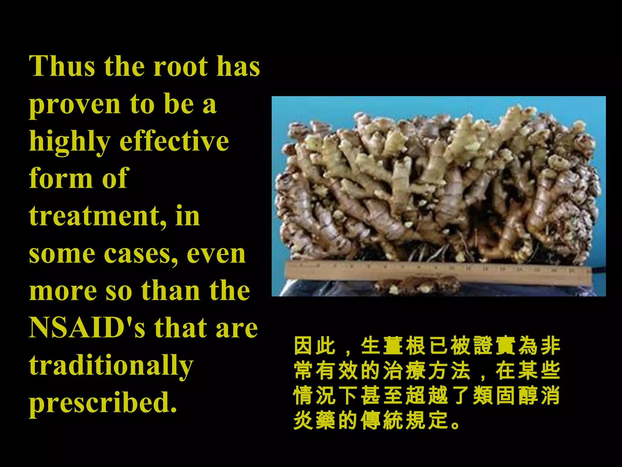 Thus the root has proven to be a highly effective form of treatment, in some cases, even more so than the NSAID's that are traditionally prescribed.   因此，生薑根已被證實為非常有效的治療方法，在某些情況下甚至超越了類固醇消炎藥的傳統規定。 