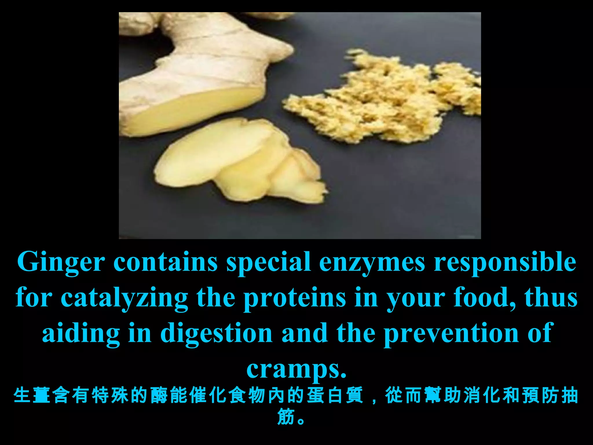 Ginger contains special enzymes responsible for catalyzing the proteins in your food, thus aiding in digestion and the prevention of cramps. 生薑含有特殊的酶能催化食物內的蛋白質，從而幫助消化和預防抽筋。 