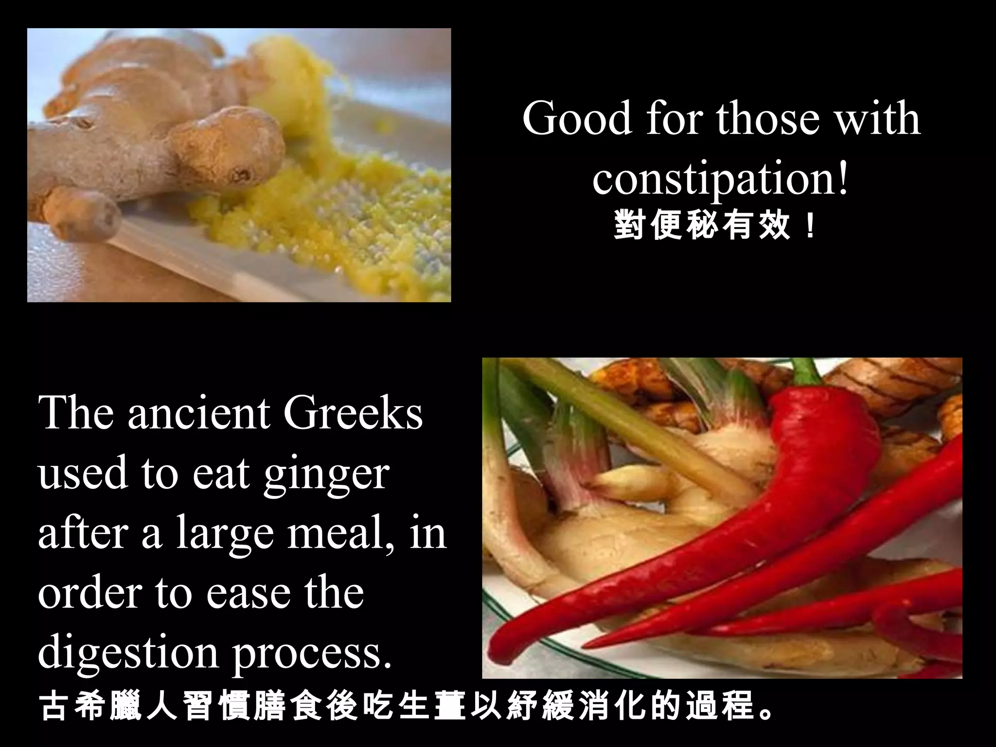 Good for those with constipation! 對便秘有效！ The ancient Greeks used to eat ginger after a large meal,   in order to ease the digestion process. 古希臘人習慣膳食後吃生薑以紓緩消化的過程。 
