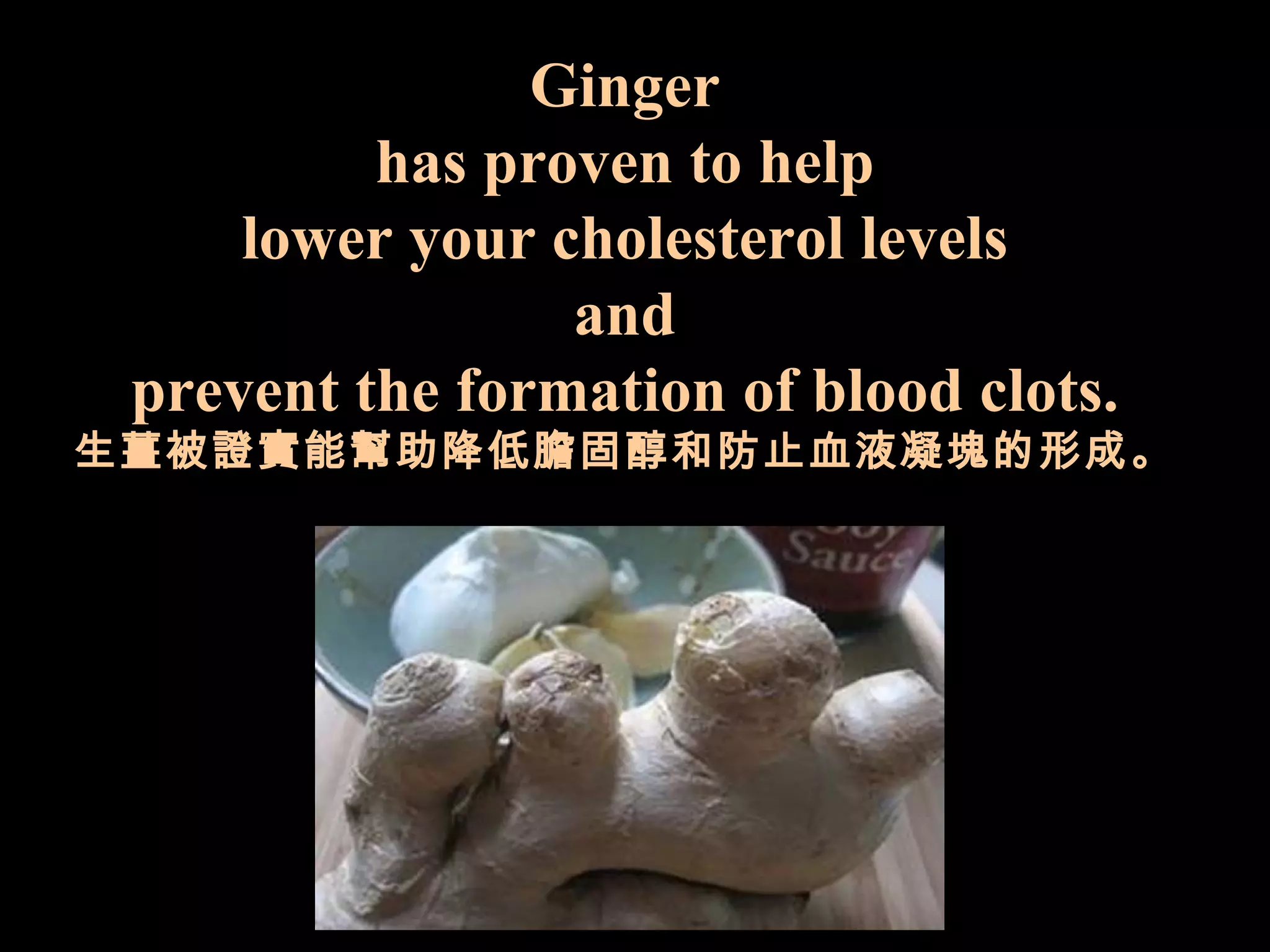 Ginger has proven   to help l ower   your cholesterol   levels a nd prevent the formation of   blood clots. 生薑被證實能幫助降低膽固醇和防止血液凝塊的形成。 
