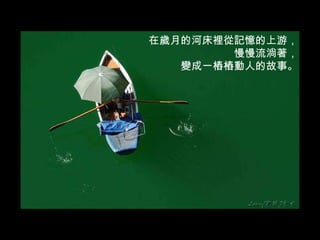 在歲月的河床裡從記憶的上游， 慢慢流淌著， 變成一樁樁動人的故事。 