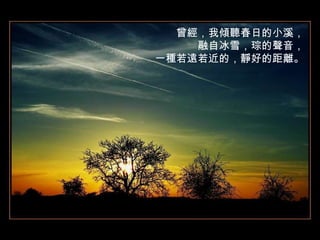 曾經，我傾聽春日的小溪， 融自冰雪，琮的聲音， 一種若遠若近的，靜好的距離。 