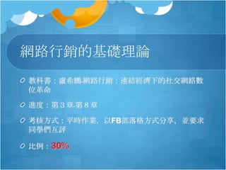 網路行銷的基礎理論
教科書：盧希鵬﹣網路行銷：連結經濟下的社交網路數
位革命

進度：第３章﹣第８章

考核方式：平時作業，以FB部落格方式分享，並要求
同學們互評

比例：30%
 