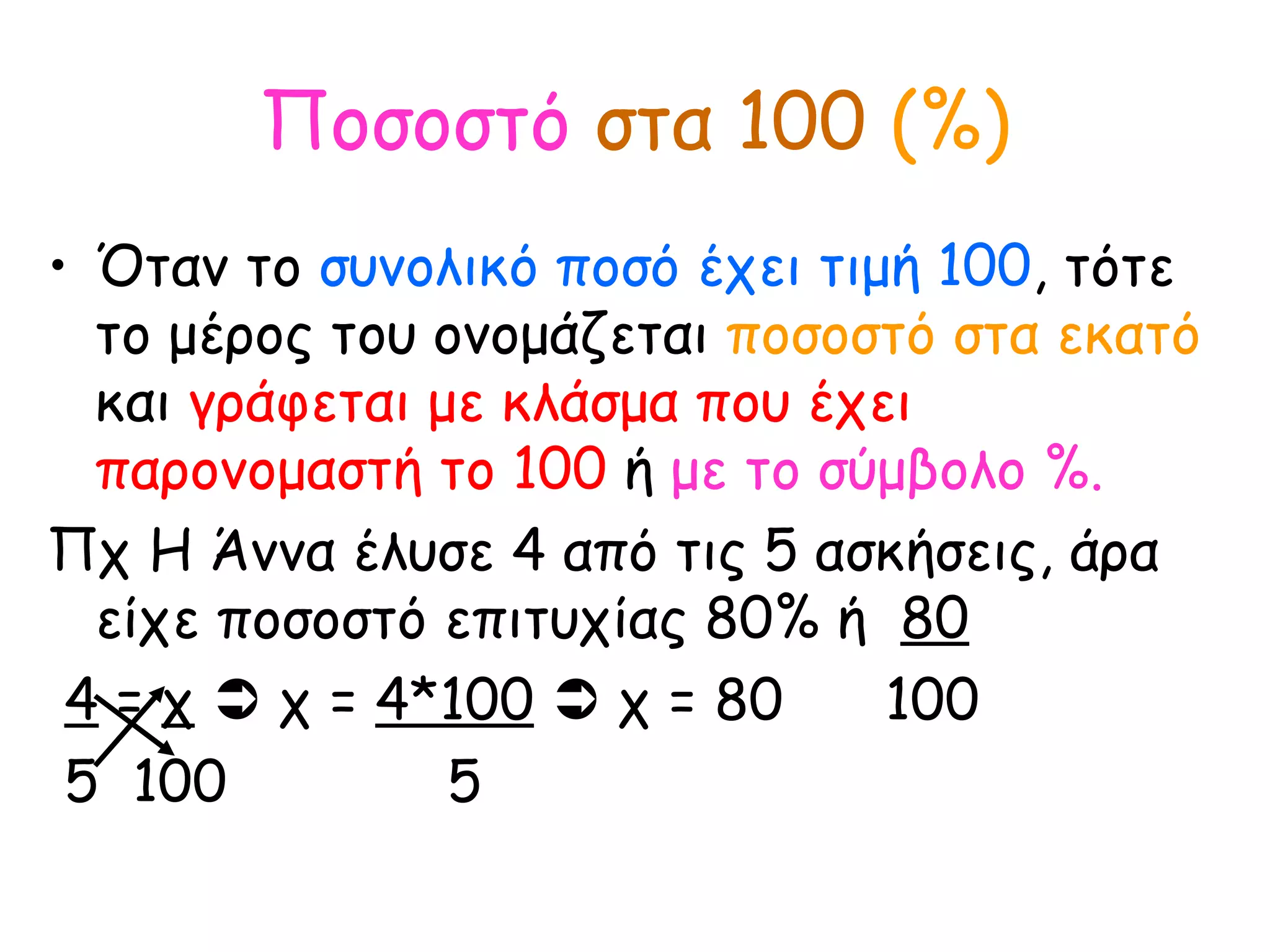 Ποσοστό   στα 100   (%) Όταν το  συνολικό ποσό έχει τιμή 100 , τότε το μέρος του ονομάζεται  ποσοστό στα εκατό  και  γράφεται με κλάσμα που έχει παρονομαστή το 100  ή  με το σύμβολο %. Πχ Η Άννα έλυσε 4 από τις 5 ασκήσεις, άρα είχε ποσοστό επιτυχίας 80% ή  80 4  =  χ     χ =  4*100     χ = 80  100 5  100  5 