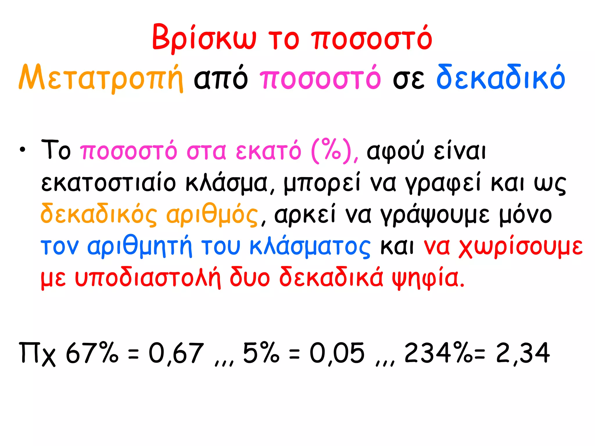 Βρίσκω το ποσοστό Μετατροπή  από  ποσοστό  σε  δεκαδικό Το  ποσοστό στα εκατό (%),  αφού είναι εκατοστιαίο κλάσμα, μπορεί να γραφεί και ως  δεκαδικός αριθμός , αρκεί να γράψουμε μόνο  τον αριθμητή του κλάσματος  και  να χωρίσουμε με υποδιαστολή δυο δεκαδικά ψηφία. Πχ 67% = 0,67 ,,, 5% = 0,05 ,,, 234%= 2,34 
