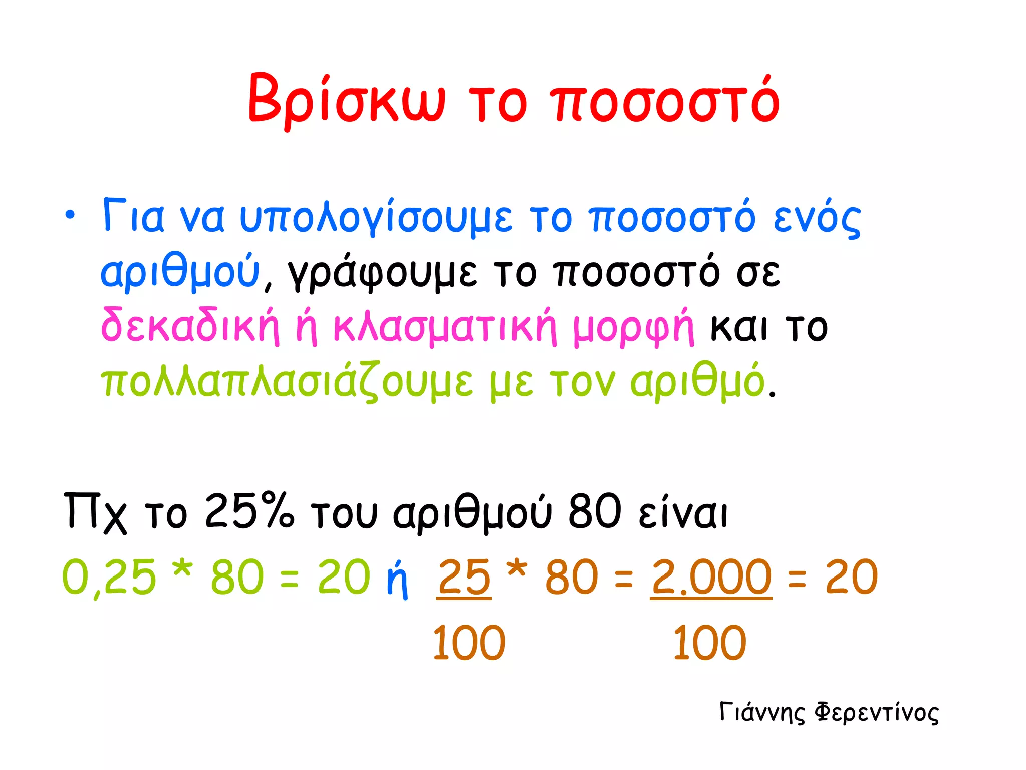 Βρίσκω το ποσοστό Για να υπολογίσουμε το ποσοστό ενός αριθμού , γράφουμε το ποσοστό σε  δεκαδική ή κλασματική μορφή  και το  πολλαπλασιάζουμε με τον αριθμό . Πχ το 25% του αριθμού 80 είναι 0,25 * 80 = 20   ή   25  * 80 =  2.000  = 20 100  100 Γιάννης Φερεντίνος 