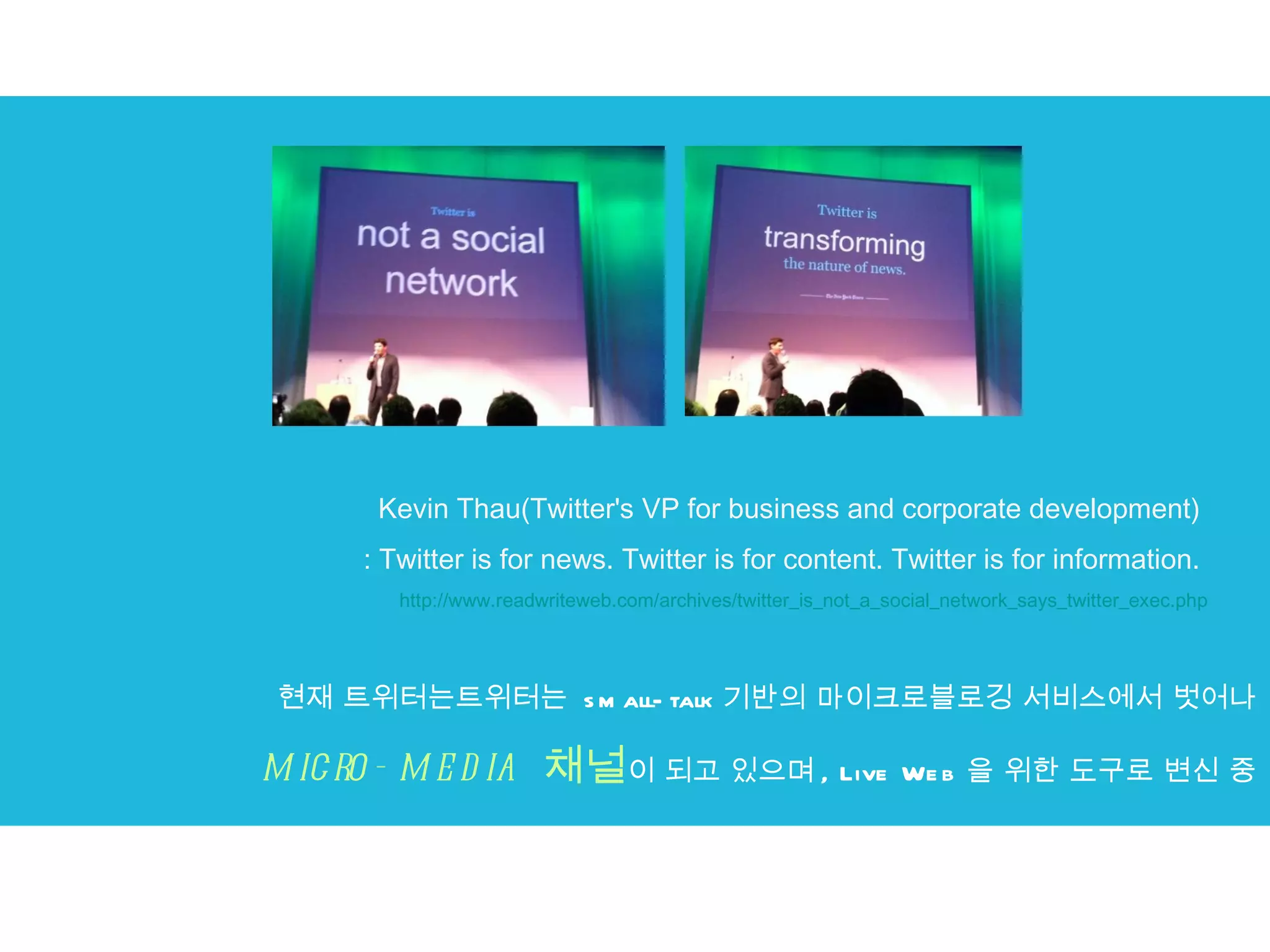 현재 트위터는트위터는  small-talk 기반의 마이크로블로깅 서비스에서 벗어나 micro-media  채널 이 되고 있으며 , Live Web 을 위한 도구로 변신 중 Kevin Thau(Twitter's VP for business and corporate development)  : Twitter is for news. Twitter is for content. Twitter is for information.  http://www.readwriteweb.com/archives/twitter_is_not_a_social_network_says_twitter_exec.php 