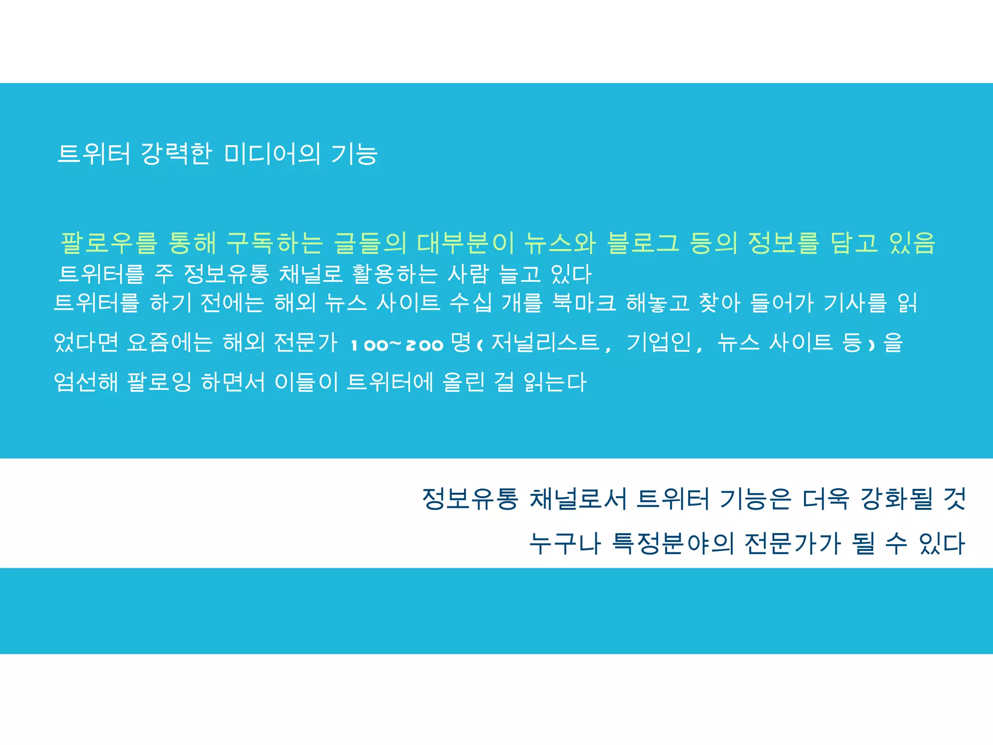 트위터 강력한 미디어의 기능 팔로우를 통해 구독하는 글들의 대부분이 뉴스와 블로그 등의 정보를 담고 있음 트위터를 주 정보유통 채널로 활용하는 사람 늘고 있다 트위터를 하기 전에는 해외 뉴스 사이트 수십 개를 북마크 해놓고 찾아 들어가 기사를 읽었다면 요즘에는 해외 전문가  100~200 명 ( 저널리스트 ,  기업인 ,  뉴스 사이트 등 ) 을 엄선해 팔로잉 하면서 이들이 트위터에 올린 걸 읽는다 정보의 속도가 빠르고 관심사를 골라서 구독할 수 있다는 장점 정보유통 채널로서 트위터 기능은 더욱 강화될 것  누구나 특정분야의 전문가가 될 수 있다  