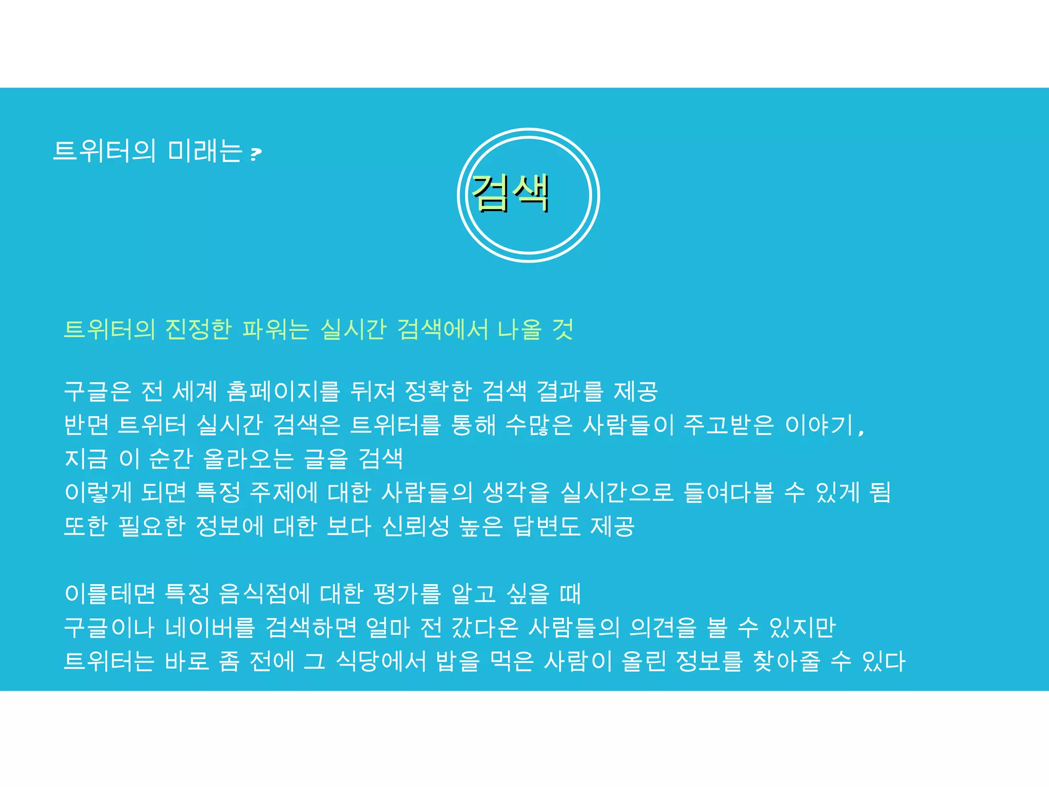 트위터의 미래는 ? 검색 트위터의 진정한 파워는 실시간 검색에서 나올 것 구글은 전 세계 홈페이지를 뒤져 정확한 검색 결과를 제공  반면 트위터 실시간 검색은 트위터를 통해 수많은 사람들이 주고받은 이야기 ,  지금 이 순간 올라오는 글을 검색  이렇게 되면 특정 주제에 대한 사람들의 생각을 실시간으로 들여다볼 수 있게 됨  또한 필요한 정보에 대한 보다 신뢰성 높은 답변도 제공 이를테면 특정 음식점에 대한 평가를 알고 싶을 때  구글이나 네이버를 검색하면 얼마 전 갔다온 사람들의 의견을 볼 수 있지만  트위터는 바로 좀 전에 그 식당에서 밥을 먹은 사람이 올린 정보를 찾아줄 수 있다 