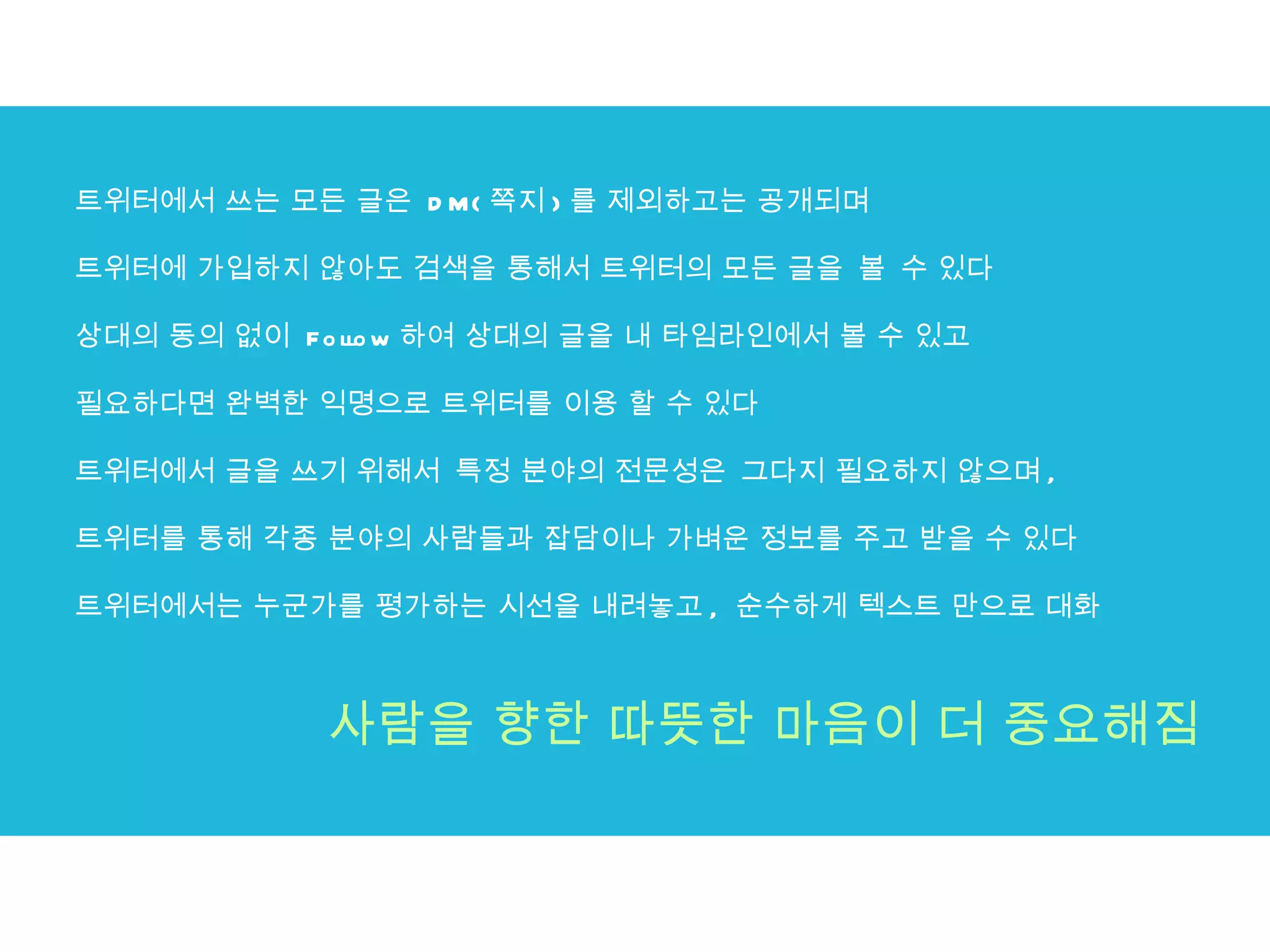 트위터에서 쓰는 모든 글은  DM( 쪽지 ) 를 제외하고는 공개되며 트위터에 가입하지 않아도 검색을 통해서 트위터의 모든 글을 볼 수 있다 상대의 동의 없이  Follow 하여 상대의 글을 내 타임라인에서 볼 수 있고 필요하다면 완벽한 익명으로 트위터를 이용 할 수 있다  트위터에서 글을 쓰기 위해서 특정 분야의 전문성은 그다지 필요하지 않으며 ,  트위터를 통해 각종 분야의 사람들과 잡담이나 가벼운 정보를 주고 받을 수 있다  트위터에서는 누군가를 평가하는 시선을 내려놓고 ,  순수하게 텍스트 만으로 대화 사람을 향한 따뜻한 마음이 더 중요해짐 