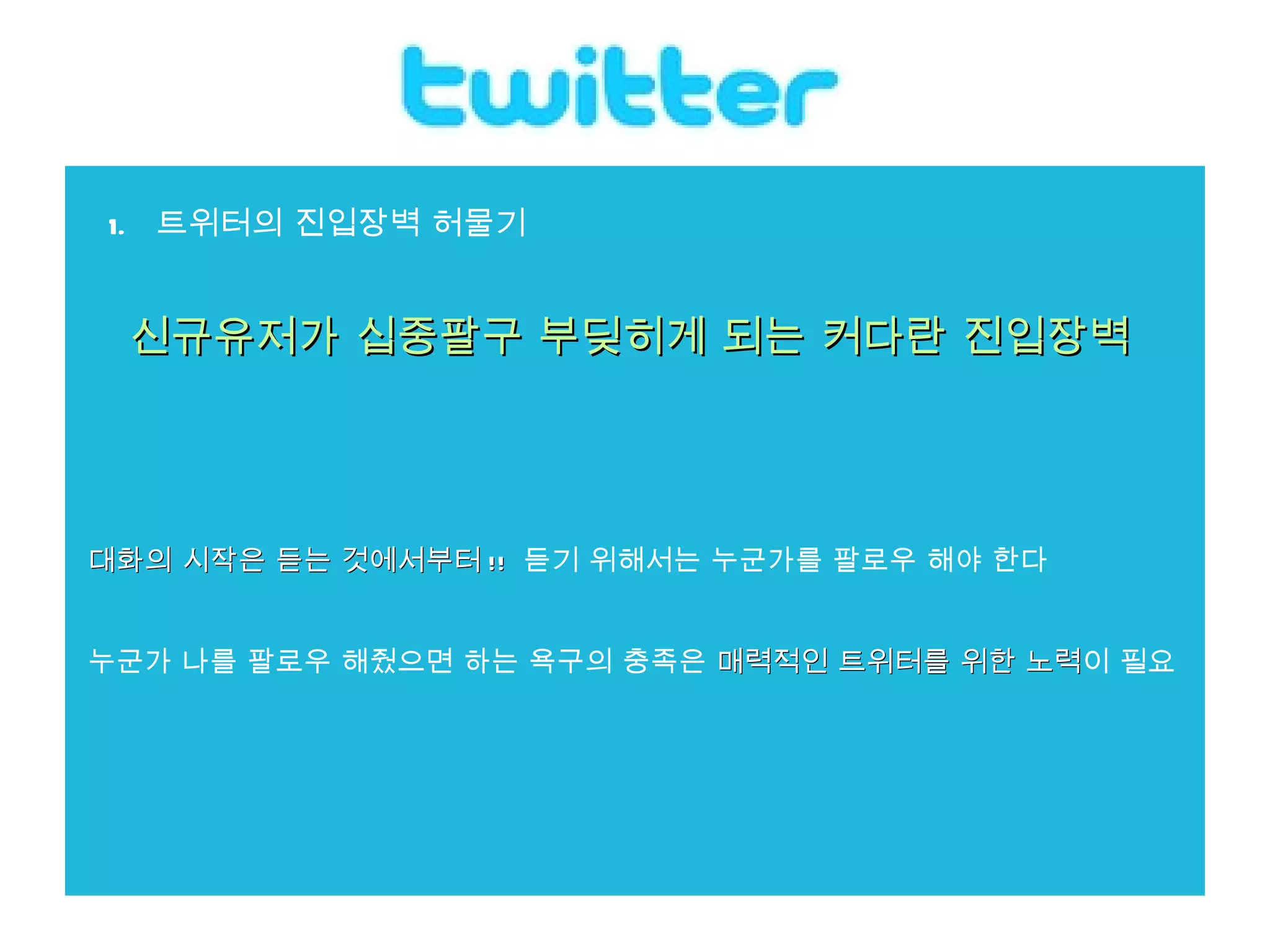 트위터의 진입장벽 허물기 신규유저가 십중팔구 부딪히게 되는 커다란 진입장벽    대화의 시작은 듣는 것에서부터 !!   듣기 위해서는 누군가를 팔로우 해야 한다 누군가 나를 팔로우 해줬으면 하는 욕구의 충족은  매력적인 트위터를 위한 노력 이 필요 