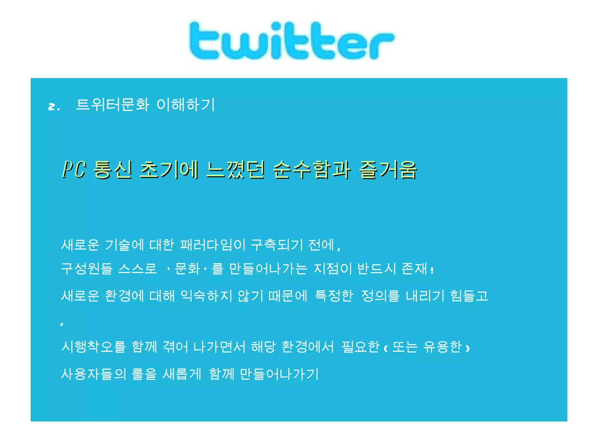 2.  트위터문화 이해하기 PC 통신 초기에 느꼈던 순수함과 즐거움 새로운 기술에 대한 패러다임이 구축되기 전에 ,  구성원들 스스로  ' 문화 ' 를 만들어나가는 지점이 반드시 존재 ! 새로운 환경에 대해 익숙하지 않기 때문에 특정한 정의를 내리기 힘들고 ,  시행착오를 함께 겪어 나가면서 해당 환경에서 필요한 ( 또는 유용한 )  사용자들의 룰을 새롭게 함께 만들어나가기 