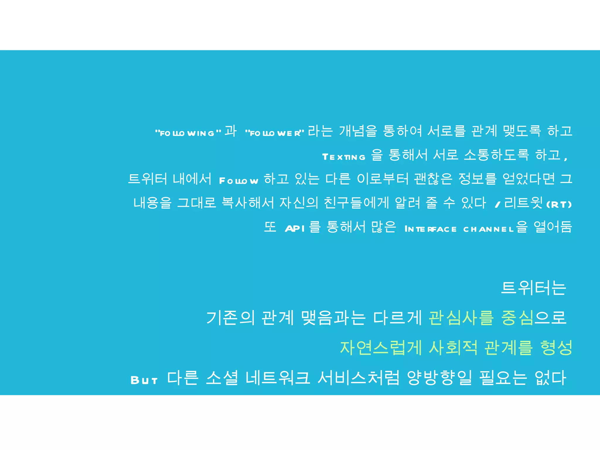 트위터는  기존의 관계 맺음과는 다르게  관심사를 중심 으로   자연스럽게 사회적 관계를 형성 But  다른 소셜 네트워크 서비스처럼 양방향일 필요는 없다  "following" 과  "follower" 라는 개념을 통하여 서로를 관계 맺도록 하고 Texting 을 통해서 서로 소통하도록 하고 ,  트위터 내에서  Follow 하고 있는 다른 이로부터 괜찮은 정보를 얻었다면 그 내용을 그대로 복사해서 자신의 친구들에게 알려 줄 수 있다  / 리트윗 (RT) 또  API 를 통해서 많은  Interface channel 을 열어둠 