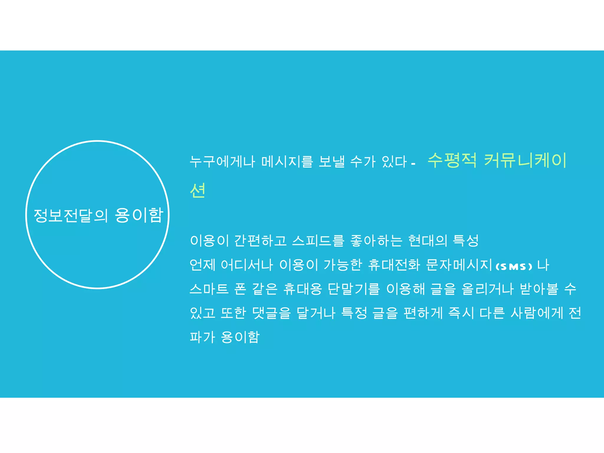 누구에게나 메시지를 보낼 수가 있다 -  수평적 커뮤니케이션 이용이 간편하고 스피드를 좋아하는 현대의 특성 언제 어디서나 이용이 가능한 휴대전화 문자메시지 (SMS) 나  스마트 폰 같은 휴대용 단말기를 이용해 글을 올리거나 받아볼 수 있고 또한 댓글을 달거나 특정 글을 편하게 즉시 다른 사람에게 전파가 용이함 정보전달의  용이함 