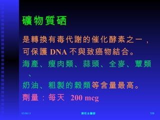 礦物質硒 是轉換有毒代謝的催化酵素之一， 可保護 DNA 不與致癌物結合。 海產、瘦肉類、蒜頭、全麥、蕈類、 奶油、粗製的榖類 等含量最高。 劑量：每天  200 mcg 