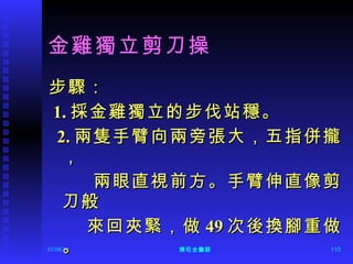 金雞獨立剪刀操 步驟： 1. 採金雞獨立的步伐站穩。 2. 兩隻手臂向兩旁張大，五指併攏， 兩眼直視前方。手臂伸直像剪刀般 來回夾緊，做 49 次後換腳重做。 
