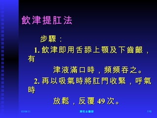 飲津提肛法 步驟： 1. 飲津即用舌舔上顎及下齒齦，有 津液滿口時，頻頻吞之。 2. 再以吸氣時將肛門收緊，呼氣時 放鬆，反覆 49 次。 
