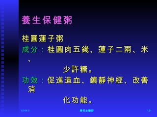 養生保健粥  桂圓蓮子粥 成分： 桂圓肉五錢、蓮子二兩、米、 少許糖。 功效： 促進造血、鎮靜神經、改善消 化功能。  