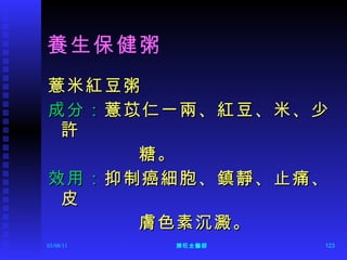 養生保健粥 薏米紅豆粥 成分： 薏苡仁一兩、紅豆、米、少許 糖。 效用： 抑制癌細胞、鎮靜、止痛、皮 膚色素沉澱。 