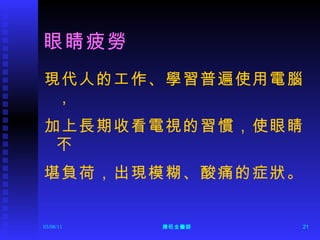眼睛疲勞 現代人的工作、學習普遍使用電腦， 加上長期收看電視的習慣，使眼睛不 堪負荷，出現模糊、酸痛的症狀。 
