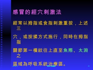 感冒的經穴刺激法 經常以拇指或食指刺激重按，上述三 穴，或按揉方式施行，同時在拇指指 關節第一橫紋往上直至 魚際 、 太淵 之 區域為呼吸系統治療區。 