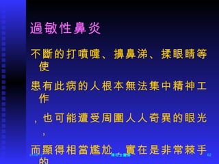 過敏性鼻炎 不斷的打噴嚏、擤鼻涕、揉眼睛等使 患有此病的人根本無法集中精神工作 ，也可能遭受周圍人人奇異的眼光， 而顯得相當尷尬，實在是非常棘手的 症狀。 