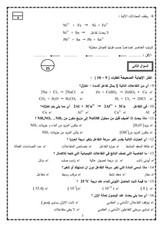 ‫6‬                                                                                                    ‫8- وظف المعادالت اآلتية :‬

                                         ‫‪Ni2+ + Fe ‬‬                         ‫+2‪Ni + Fe‬‬
                                        ‫‪Ni2+ + Sn ‬‬                         ‫ال يحدث تفاعل‬
                                         ‫+2‪Pb2+ + Sn  Pb + Sn‬‬
                                                                           ‫لترتيب العناصر تصاعدياً حسب قوتيا كعوامل مختزلة‬

              ‫................‬            ‫................‬                     ‫................‬                        ‫................‬   ‫األقل :‬

                                                                                                                           ‫السؤال الثاني‬
                             ‫52‬

                                                                            ‫اختر اإلجابة الصحيحة لمفق ات ( 9 – 81 ) :‬
                                                                                          ‫ر‬

                                                              ‫9- أي من التفاعالت التالية ال يمثل تفاعل أكسدة - اخت ال؟‬
                                                                ‫ز‬
                      ‫‪2Na + Cl2  2NaCl‬‬                       ‫‪‬‬                 ‫‪Zn + CuSO4  ZnSO4 + Cu ‬‬
                    ‫‪CO2 + H2O  H2CO3 ‬‬                                                              ‫‪H2 + Cl2  2HCl ‬‬
                      ‫‪ 2Al + 3Cu2+  2Al3+ + 3Cu‬أي مما يمي يتم اخت اله؟‬
                         ‫ز‬                                                                                                   ‫01- في التفاعل‬
                        ‫‪Cu ‬‬                                 ‫‪Al‬‬   ‫+3‬
                                                                       ‫‪‬‬                             ‫‪Cu‬‬   ‫+2‬
                                                                                                               ‫‪‬‬                            ‫‪Al ‬‬
               ‫11- ماذا يحدث إذا أضيف قميل من محمول ‪ NaOH‬إلى مزيج مكون من 3‪ NH4NO3 , NH‬؟‬
           ‫‪ ‬يتكون المزيد من الماء و جزيئات 3‪NH‬‬                                                                             ‫‪ ‬يزيد]+‪[H3O‬‬
                        ‫‪ ‬يتأين المزيد من جزيئات 3‪NH‬‬                                                      ‫‪ ‬يتكون المزيد من] ‪[OH‬‬
                                                                                                                   ‫-‬

                                            ‫21- أي العبا ات التالية يفسر تغير عة التفاعل بتغير درجة الحر ة ؟‬
                                              ‫ار‬                          ‫سر‬                  ‫ر‬
‫‪ ‬عدد التصادمات الفعالة‬                ‫‪ ‬خصائص المتفاعالت‬                           ‫‪ ‬حر ة التفاعل‬
                                                                                            ‫ار‬                 ‫‪ ‬طاقة المعقد المنشط‬
                                  ‫31- ما الخاصية التي تصف الناتج في التفاعالت الكيميائية التي تتجه لالكتمال ؟‬
                   ‫‪ ‬سائل‬              ‫‪ ‬اسب صمب‬
                                             ‫ر‬                             ‫‪ ‬ذو درجة انصيار عالية‬                               ‫‪ ‬أيونى ذائب‬
                                        ‫41- ماذا تسمى المادة التي تغير عة التفاعل دون ان تستهمك أو تتغير؟‬
                                                                          ‫سر‬
                 ‫‪ ‬متفاعل‬               ‫‪ ‬مركب وسيط‬                                               ‫‪ ‬معقد نشط‬                               ‫‪ ‬حفاز‬
                                                         ‫51- ما قيمة ثابت الحاصل األيونى لمماء عند درجة ‪ 25 oC‬؟‬
             ‫‪) 55.4( ‬‬                       ‫‪) 10-7(‬‬                                   ‫‪( 10-14 ) ‬‬                                   ‫‪)0( ‬‬
                                                                            ‫61- أي مما يمي يحدث عند الوصول لحالة ات ان ؟‬
                                                                               ‫ز‬
                       ‫‪ ‬ثابت االت ان يساوى (صفر)‬
                                    ‫ز‬                                                        ‫‪ ‬يتوقف التفاعالن األمامي و العكسي‬
                                  ‫‪ ‬ال يبقى متفاعالت‬                              ‫‪ ‬تساوي عتي التفاعمين األمامي و العكسي‬
                                                                                                                ‫سر‬
                                                                  ‫2‬
 